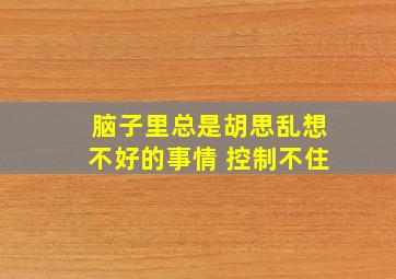 脑子里总是胡思乱想不好的事情 控制不住